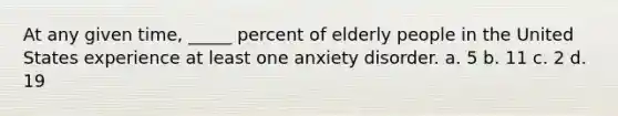 At any given time, _____ percent of elderly people in the United States experience at least one anxiety disorder. a. 5 b. 11 c. 2 d. 19