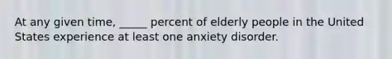 At any given time, _____ percent of elderly people in the United States experience at least one anxiety disorder.