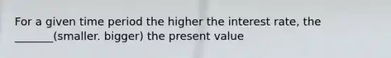 For a given time period the higher the interest rate, the _______(smaller. bigger) the present value