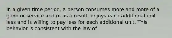 In a given time period, a person consumes more and more of a good or service and,m as a result, enjoys each additional unit less and is willing to pay less for each additional unit. This behavior is consistent with the law of