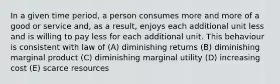 In a given time period, a person consumes more and more of a good or service and, as a result, enjoys each additional unit less and is willing to pay less for each additional unit. This behaviour is consistent with law of (A) diminishing returns (B) diminishing marginal product (C) diminishing marginal utility (D) increasing cost (E) scarce resources