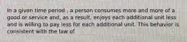 In a given time period , a person consumes more and more of a good or service and, as a result, enjoys each additional unit less and is willing to pay less for each additional unit. This behavior is consistent with the law of