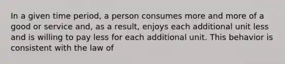 In a given time period, a person consumes more and more of a good or service and, as a result, enjoys each additional unit less and is willing to pay less for each additional unit. This behavior is consistent with the law of