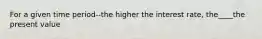 For a given time period--the higher the interest rate, the____the present value