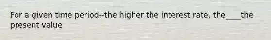 For a given time period--the higher the interest rate, the____the present value