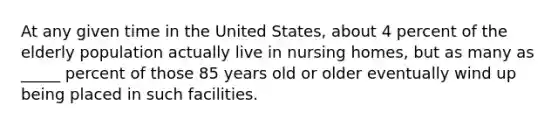 At any given time in the United States, about 4 percent of the elderly population actually live in nursing homes, but as many as _____ percent of those 85 years old or older eventually wind up being placed in such facilities.