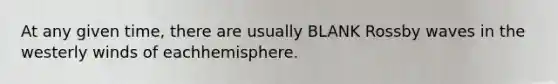 At any given time, there are usually BLANK Rossby waves in the westerly winds of eachhemisphere.