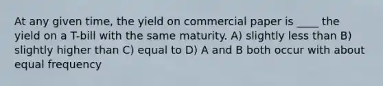 At any given time, the yield on commercial paper is ____ the yield on a T-bill with the same maturity. A) slightly less than B) slightly higher than C) equal to D) A and B both occur with about equal frequency