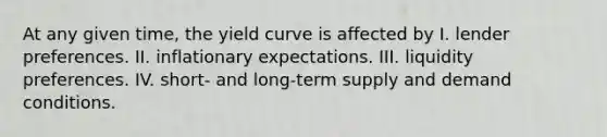 At any given time, the yield curve is affected by I. lender preferences. II. inflationary expectations. III. liquidity preferences. IV. short- and long-term supply and demand conditions.