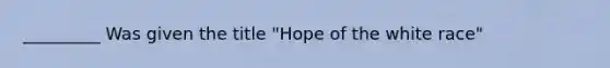 _________ Was given the title "Hope of the white race"