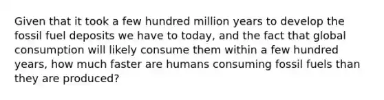 Given that it took a few hundred million years to develop the fossil fuel deposits we have to today, and the fact that global consumption will likely consume them within a few hundred years, how much faster are humans consuming fossil fuels than they are produced?