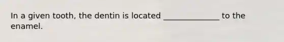 In a given tooth, the dentin is located ______________ to the enamel.