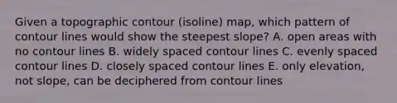 Given a topographic contour (isoline) map, which pattern of contour lines would show the steepest slope? A. open areas with no contour lines B. widely spaced contour lines C. evenly spaced contour lines D. closely spaced contour lines E. only elevation, not slope, can be deciphered from contour lines