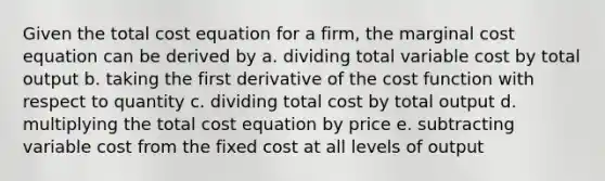 Given the total cost equation for a firm, the marginal cost equation can be derived by a. dividing total variable cost by total output b. taking the first derivative of the cost function with respect to quantity c. dividing total cost by total output d. multiplying the total cost equation by price e. subtracting variable cost from the fixed cost at all levels of output