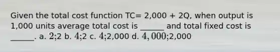 Given the total cost function TC= 2,000 + 2Q, when output is 1,000 units average total cost is ______ and total fixed cost is ______. a. 2;2 b. 4;2 c. 4;2,000 d. 4,000;2,000