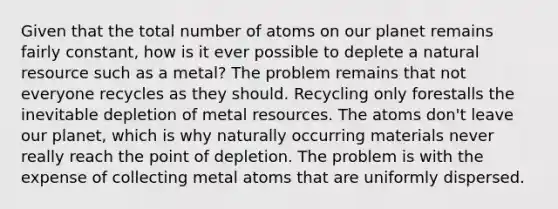 Given that the total number of atoms on our planet remains fairly constant, how is it ever possible to deplete a natural resource such as a metal? The problem remains that not everyone recycles as they should. Recycling only forestalls the inevitable depletion of metal resources. The atoms don't leave our planet, which is why naturally occurring materials never really reach the point of depletion. The problem is with the expense of collecting metal atoms that are uniformly dispersed.