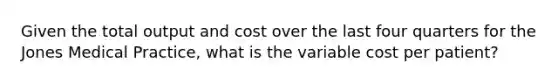 Given the total output and cost over the last four quarters for the Jones Medical Practice, what is the variable cost per patient?