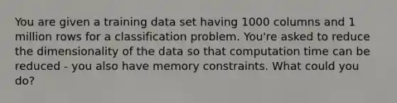 You are given a training data set having 1000 columns and 1 million rows for a classification problem. You're asked to reduce the dimensionality of the data so that computation time can be reduced - you also have memory constraints. What could you do?