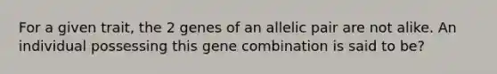 For a given trait, the 2 genes of an allelic pair are not alike. An individual possessing this gene combination is said to be?