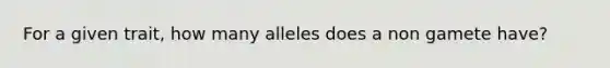 For a given trait, how many alleles does a non gamete have?