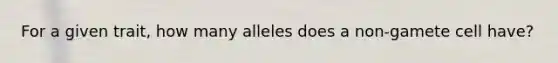 For a given trait, how many alleles does a non-gamete cell have?