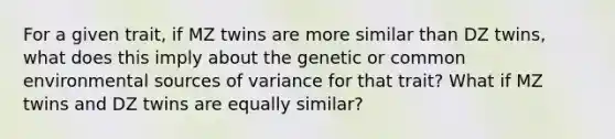 For a given trait, if MZ twins are more similar than DZ twins, what does this imply about the genetic or common environmental sources of variance for that trait? What if MZ twins and DZ twins are equally similar?