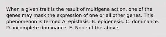 When a given trait is the result of multigene action, one of the genes may mask the expression of one or all other genes. This phenomenon is termed A. epistasis. B. epigenesis. C. dominance. D. incomplete dominance. E. None of the above