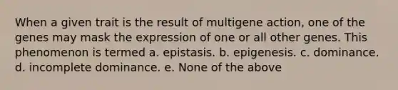 When a given trait is the result of multigene action, one of the genes may mask the expression of one or all other genes. This phenomenon is termed a. epistasis. b. epigenesis. c. dominance. d. incomplete dominance. e. None of the above