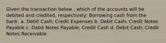 Given the transaction below , which of the accounts will be debited and credited, respectively: Borrowing cash from the bank. a. Debit Cash; Credit Expenses b. Debit Cash; Credit Notes Payable c. Debit Notes Payable; Credit Cash d. Debit Cash; Credit Notes Receivable