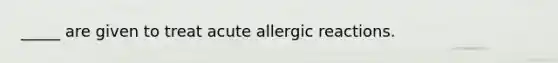 _____ are given to treat acute allergic reactions.