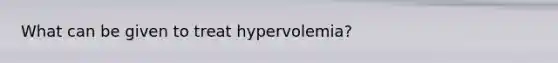 What can be given to treat hypervolemia?