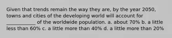 Given that trends remain the way they are, by the year 2050, towns and cities of the developing world will account for ____________ of the worldwide population. a. about 70% b. a little less than 60% c. a little more than 40% d. a little more than 20%