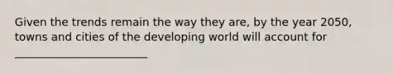 Given the trends remain the way they are, by the year 2050, towns and cities of the developing world will account for ________________________