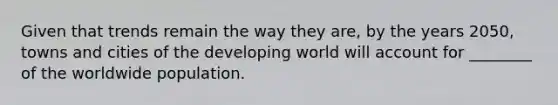 Given that trends remain the way they are, by the years 2050, towns and cities of the developing world will account for ________ of the worldwide population.