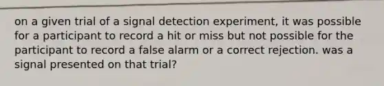 on a given trial of a signal detection experiment, it was possible for a participant to record a hit or miss but not possible for the participant to record a false alarm or a correct rejection. was a signal presented on that trial?