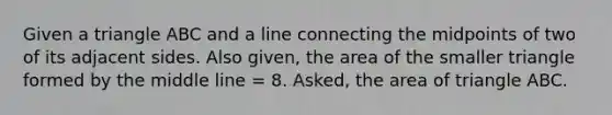 Given a triangle ABC and a line connecting the midpoints of two of its adjacent sides. Also given, the area of the smaller triangle formed by the middle line = 8. Asked, the area of triangle ABC.