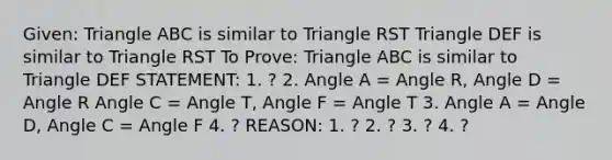 Given: Triangle ABC is similar to Triangle RST Triangle DEF is similar to Triangle RST To Prove: Triangle ABC is similar to Triangle DEF STATEMENT: 1. ? 2. Angle A = Angle R, Angle D = Angle R Angle C = Angle T, Angle F = Angle T 3. Angle A = Angle D, Angle C = Angle F 4. ? REASON: 1. ? 2. ? 3. ? 4. ?