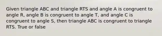 Given triangle ABC and triangle RTS and angle A is congruent to angle R, angle B is congruent to angle T, and angle C is congruent to angle S, then triangle ABC is congruent to triangle RTS. True or false