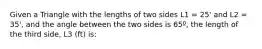 Given a Triangle with the lengths of two sides L1 = 25' and L2 = 35', and the angle between the two sides is 65º, the length of the third side, L3 (ft) is: