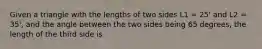 Given a triangle with the lengths of two sides L1 = 25' and L2 = 35', and the angle between the two sides being 65 degrees, the length of the third side is