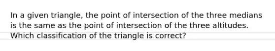 In a given triangle, the point of intersection of the three medians is the same as the point of intersection of the three altitudes. Which classification of the triangle is correct?