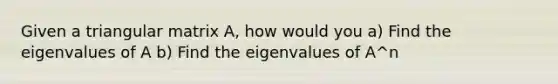 Given a triangular matrix A, how would you a) Find the eigenvalues of A b) Find the eigenvalues of A^n