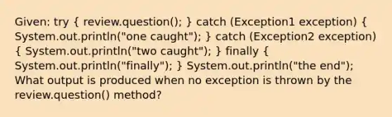 Given: try ( review.question(); ) catch (Exception1 exception) ( System.out.println("one caught"); ) catch (Exception2 exception) ( System.out.println("two caught"); ) finally ( System.out.println("finally"); ) System.out.println("the end"); What output is produced when no exception is thrown by the review.question() method?