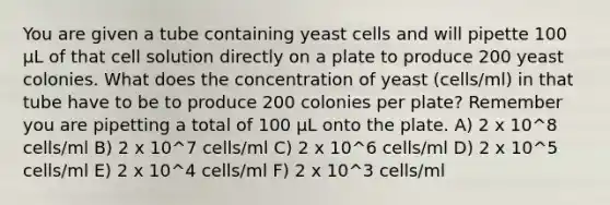 You are given a tube containing yeast cells and will pipette 100 µL of that cell solution directly on a plate to produce 200 yeast colonies. What does the concentration of yeast (cells/ml) in that tube have to be to produce 200 colonies per plate? Remember you are pipetting a total of 100 µL onto the plate. A) 2 x 10^8 cells/ml B) 2 x 10^7 cells/ml C) 2 x 10^6 cells/ml D) 2 x 10^5 cells/ml E) 2 x 10^4 cells/ml F) 2 x 10^3 cells/ml