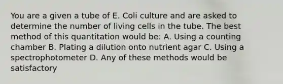 You are a given a tube of E. Coli culture and are asked to determine the number of living cells in the tube. The best method of this quantitation would be: A. Using a counting chamber B. Plating a dilution onto nutrient agar C. Using a spectrophotometer D. Any of these methods would be satisfactory