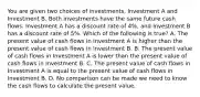 You are given two choices of​ investments, Investment A and Investment B. Both investments have the same future cash flows. Investment A has a discount rate of​ 4%, and Investment B has a discount rate of​ 5%. Which of the following is​ true? A. The present value of cash flows in Investment A is higher than the present value of cash flows in Investment B. B. The present value of cash flows in Investment A is lower than the present value of cash flows in Investment B. C. The present value of cash flows in Investment A is equal to the present value of cash flows in Investment B. D. No comparison can be made we need to know the cash flows to calculate the present value.