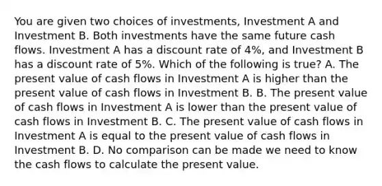 You are given two choices of​ investments, Investment A and Investment B. Both investments have the same future cash flows. Investment A has a discount rate of​ 4%, and Investment B has a discount rate of​ 5%. Which of the following is​ true? A. The present value of cash flows in Investment A is higher than the present value of cash flows in Investment B. B. The present value of cash flows in Investment A is lower than the present value of cash flows in Investment B. C. The present value of cash flows in Investment A is equal to the present value of cash flows in Investment B. D. No comparison can be made we need to know the cash flows to calculate the present value.