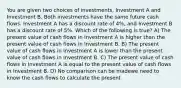 You are given two choices of investments, Investment A and Investment B. Both investments have the same future cash flows. Investment A has a discount rate of 4%, and Investment B has a discount rate of 5%. Which of the following is true? A) The present value of cash flows in Investment A is higher than the present value of cash flows in Investment B. B) The present value of cash flows in Investment A is lower than the present value of cash flows in Investment B. C) The present value of cash flows in Investment A is equal to the present value of cash flows in Investment B. D) No comparison can be madewe need to know the cash flows to calculate the present