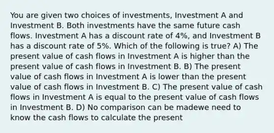 You are given two choices of investments, Investment A and Investment B. Both investments have the same future cash flows. Investment A has a discount rate of 4%, and Investment B has a discount rate of 5%. Which of the following is true? A) The present value of cash flows in Investment A is higher than the present value of cash flows in Investment B. B) The present value of cash flows in Investment A is lower than the present value of cash flows in Investment B. C) The present value of cash flows in Investment A is equal to the present value of cash flows in Investment B. D) No comparison can be madewe need to know the cash flows to calculate the present