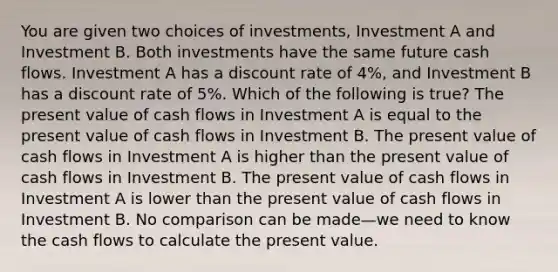 You are given two choices of​ investments, Investment A and Investment B. Both investments have the same future cash flows. Investment A has a discount rate of​ 4%, and Investment B has a discount rate of​ 5%. Which of the following is​ true? The present value of cash flows in Investment A is equal to the present value of cash flows in Investment B. The present value of cash flows in Investment A is higher than the present value of cash flows in Investment B. The present value of cash flows in Investment A is lower than the present value of cash flows in Investment B. No comparison can be made—we need to know the cash flows to calculate the present value.